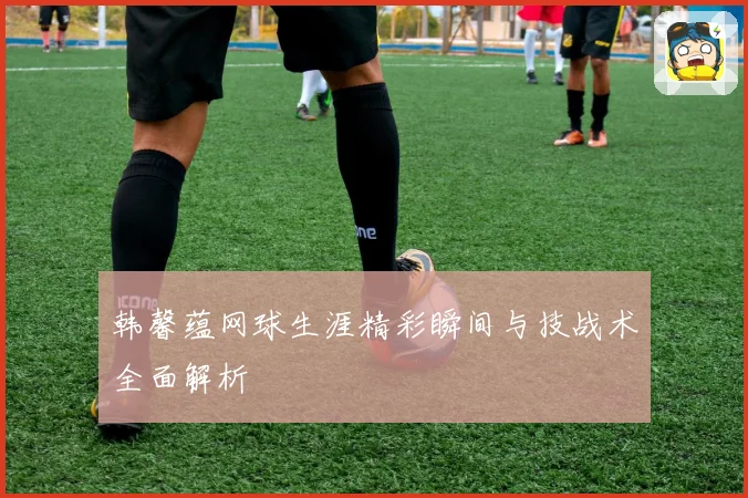 韩馨蕴网球生涯精彩瞬间与技战术全面解析