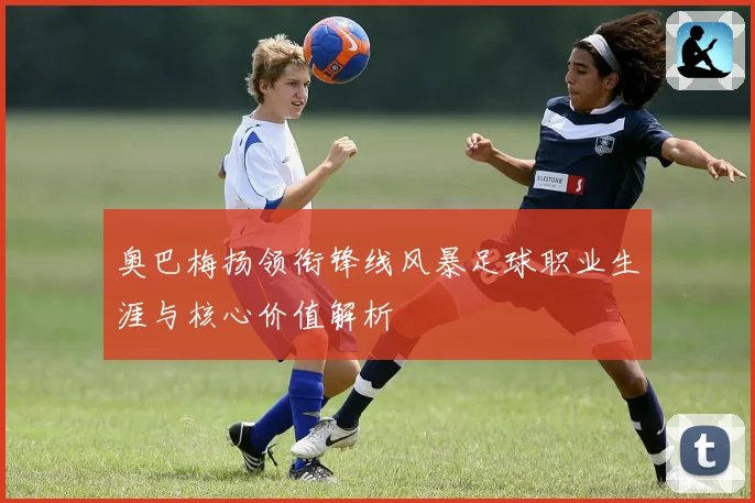 奥巴梅扬领衔锋线风暴足球职业生涯与核心价值解析