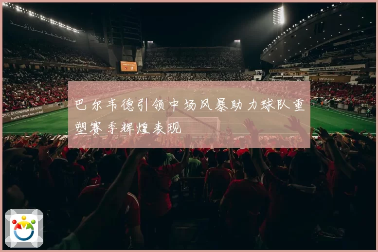 巴尔韦德引领中场风暴助力球队重塑赛季辉煌表现