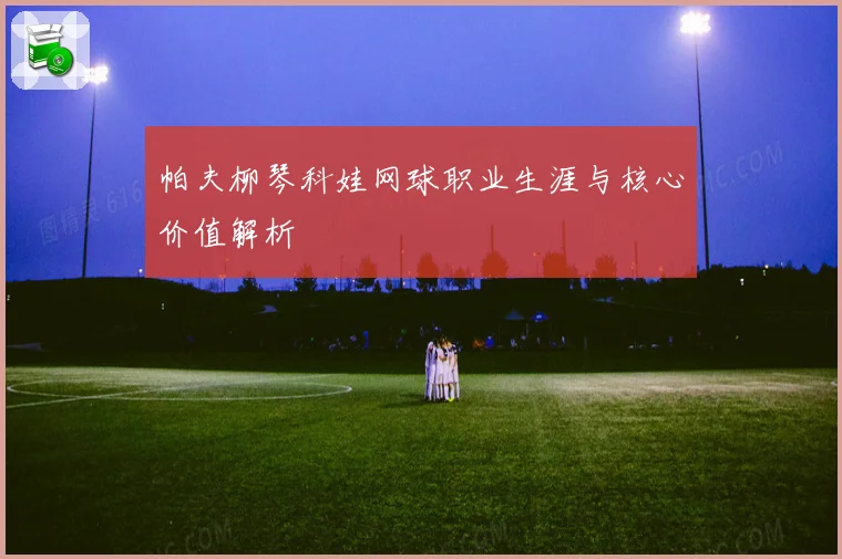 帕夫柳琴科娃网球职业生涯与核心价值解析