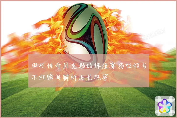 田径传奇贝克勒的辉煌赛场征程与不朽瞬间解析成长观察