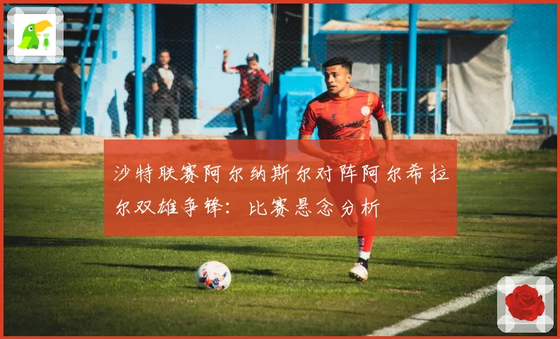 沙特联赛阿尔纳斯尔对阵阿尔希拉尔双雄争锋:比赛悬念分析