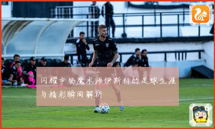 闪耀中场魔术师伊斯科的足球生涯与精彩瞬间解析