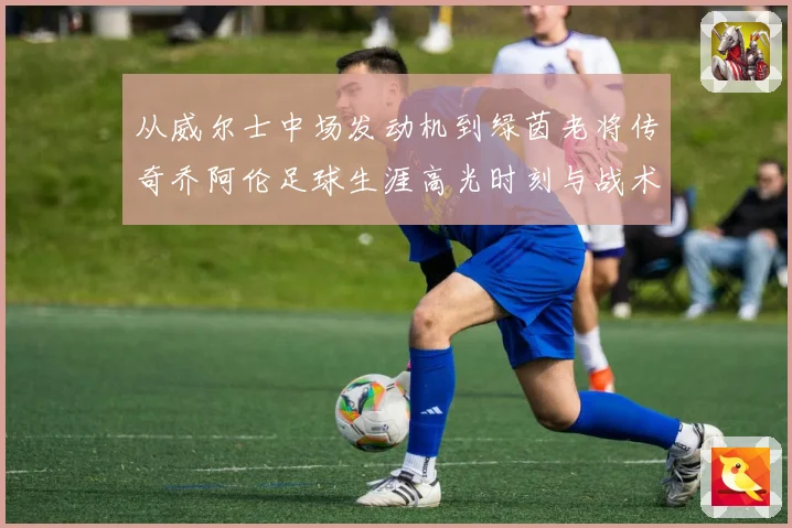 从威尔士中场发动机到绿茵老将传奇乔阿伦足球生涯高光时刻与战术价值全解析