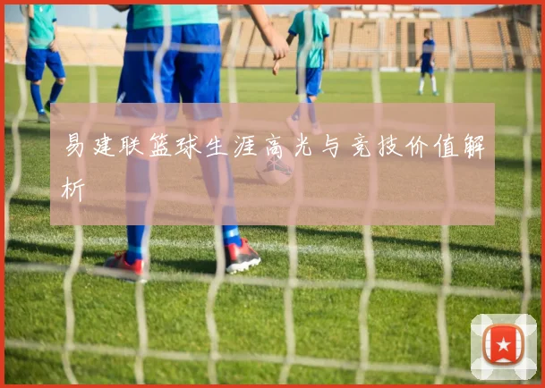 易建联篮球生涯高光与竞技价值解析