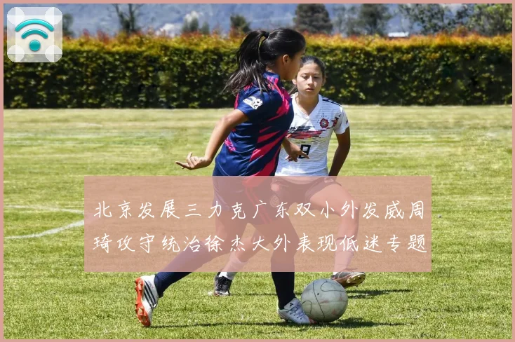 北京发展三力克广东双小外发威周琦攻守统治徐杰大外表现低迷专题观察
