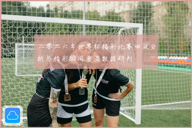 二零二六年世界杯精彩比赛回放分析与精彩瞬间重温数据研判