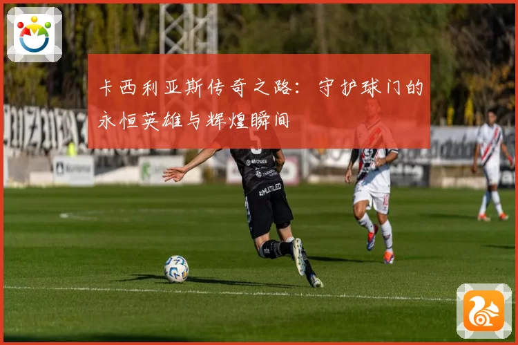 卡西利亚斯传奇之路：守护球门的永恒英雄与辉煌瞬间