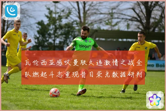 瓦伦西亚感叹曼联久违激情之战全队燃起斗志重现昔日荣光数据研判