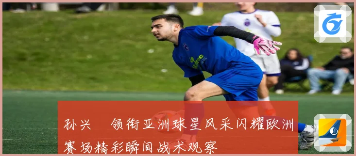 孙兴慜领衔亚洲球星风采闪耀欧洲赛场精彩瞬间战术观察
