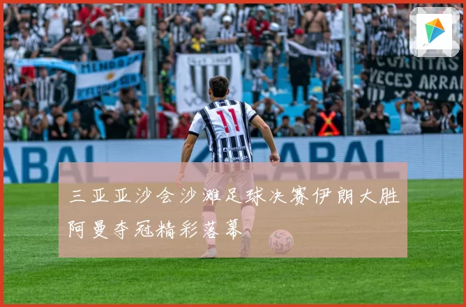 三亚亚沙会沙滩足球决赛伊朗大胜阿曼夺冠精彩落幕