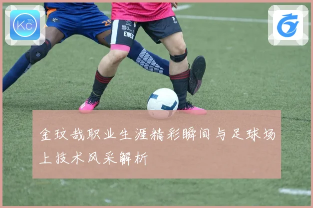 金玟哉职业生涯精彩瞬间与足球场上技术风采解析