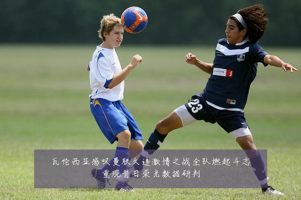 瓦伦西亚感叹曼联久违激情之战全队燃起斗志重现昔日荣光数据研判