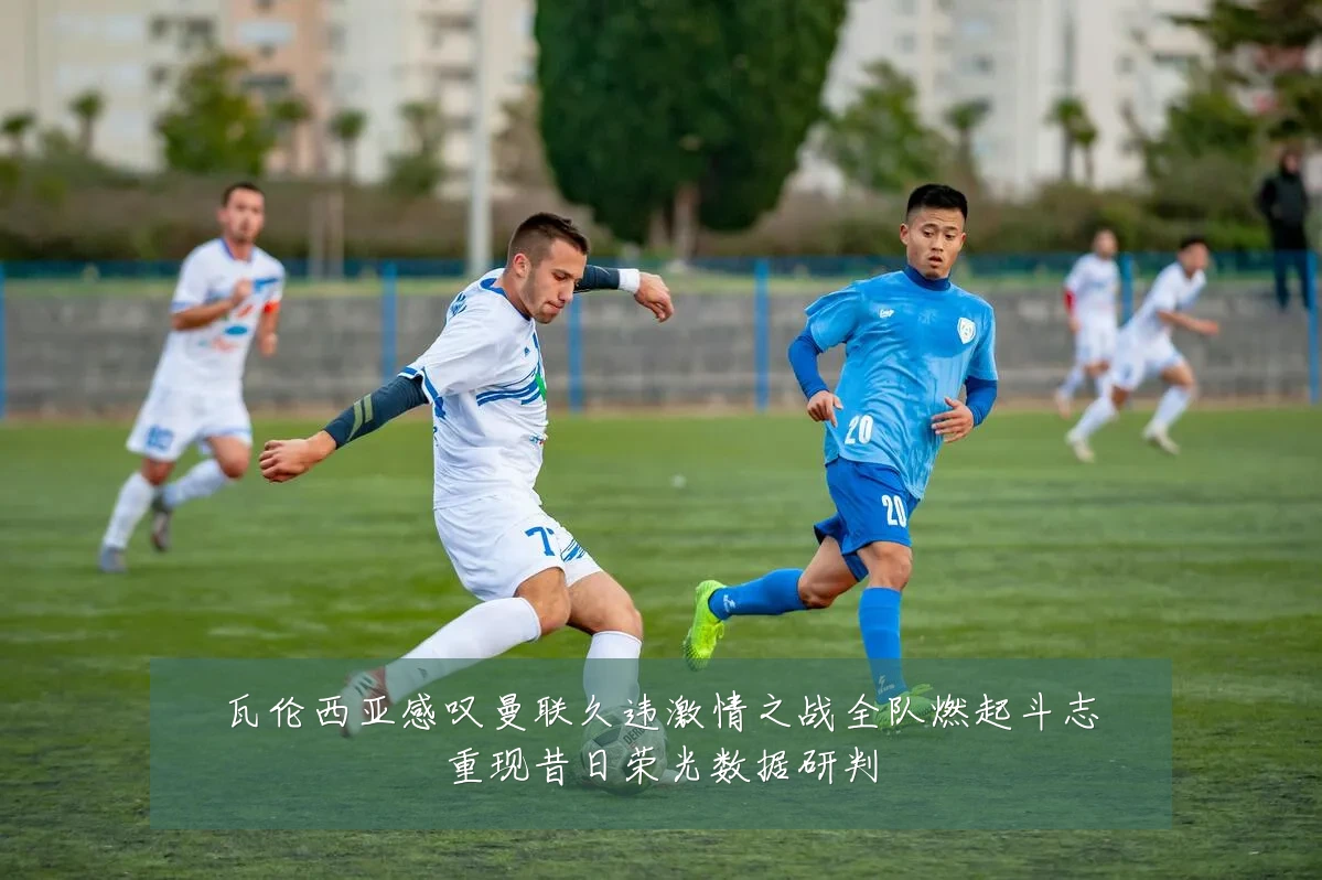 瓦伦西亚感叹曼联久违激情之战全队燃起斗志重现昔日荣光数据研判