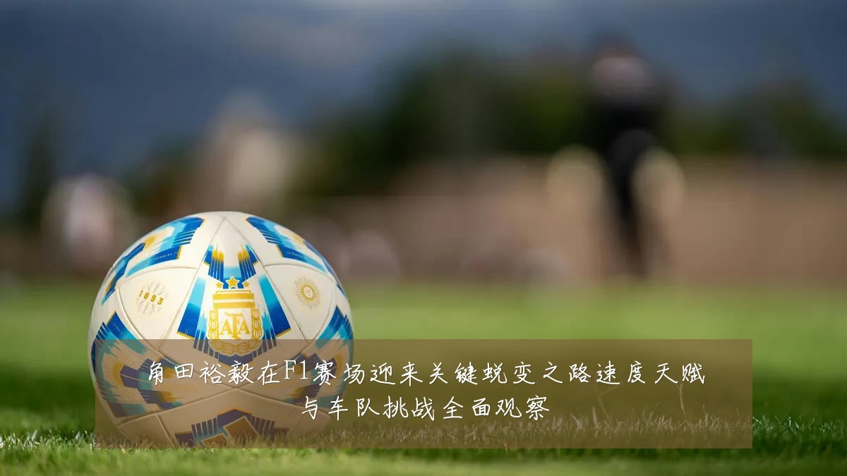 角田裕毅在F1赛场迎来关键蜕变之路速度天赋与车队挑战全面观察