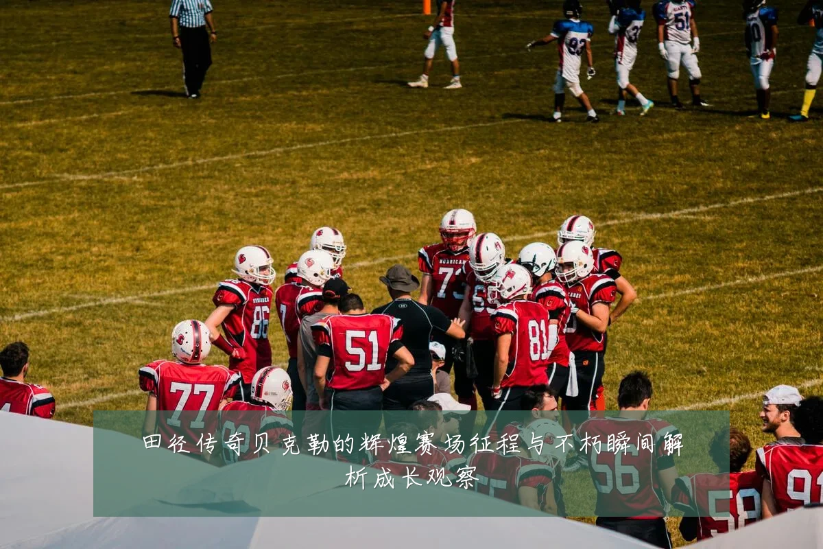 田径传奇贝克勒的辉煌赛场征程与不朽瞬间解析成长观察